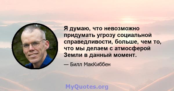 Я думаю, что невозможно придумать угрозу социальной справедливости, больше, чем то, что мы делаем с атмосферой Земли в данный момент.