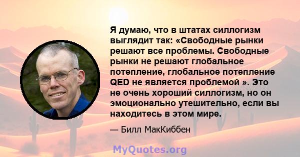 Я думаю, что в штатах силлогизм выглядит так: «Свободные рынки решают все проблемы. Свободные рынки не решают глобальное потепление, глобальное потепление QED не является проблемой ». Это не очень хороший силлогизм, но