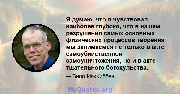 Я думаю, что я чувствовал наиболее глубоко, что в нашем разрушении самых основных физических процессов творения мы занимаемся не только в акте самоубийственной самоуничтожения, но и в акте тщательного богохульства.