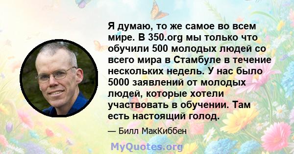 Я думаю, то же самое во всем мире. В 350.org мы только что обучили 500 молодых людей со всего мира в Стамбуле в течение нескольких недель. У нас было 5000 заявлений от молодых людей, которые хотели участвовать в