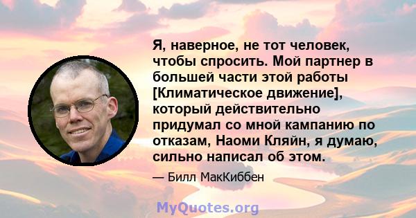 Я, наверное, не тот человек, чтобы спросить. Мой партнер в большей части этой работы [Климатическое движение], который действительно придумал со мной кампанию по отказам, Наоми Кляйн, я думаю, сильно написал об этом.