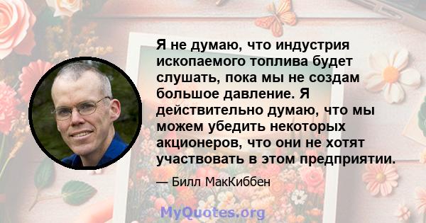 Я не думаю, что индустрия ископаемого топлива будет слушать, пока мы не создам большое давление. Я действительно думаю, что мы можем убедить некоторых акционеров, что они не хотят участвовать в этом предприятии.