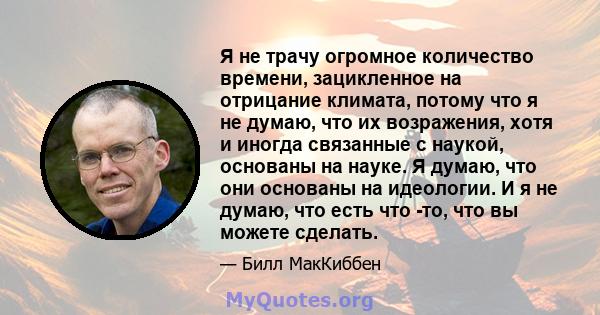 Я не трачу огромное количество времени, зацикленное на отрицание климата, потому что я не думаю, что их возражения, хотя и иногда связанные с наукой, основаны на науке. Я думаю, что они основаны на идеологии. И я не