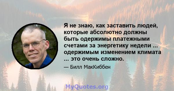 Я не знаю, как заставить людей, которые абсолютно должны быть одержимы платежными счетами за энергетику недели ... одержимым изменением климата ... это очень сложно.