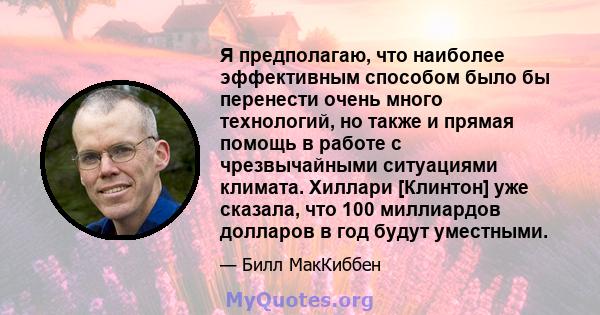 Я предполагаю, что наиболее эффективным способом было бы перенести очень много технологий, но также и прямая помощь в работе с чрезвычайными ситуациями климата. Хиллари [Клинтон] уже сказала, что 100 миллиардов долларов 