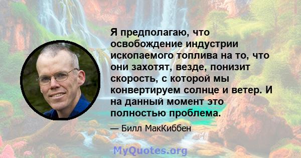 Я предполагаю, что освобождение индустрии ископаемого топлива на то, что они захотят, везде, понизит скорость, с которой мы конвертируем солнце и ветер. И на данный момент это полностью проблема.