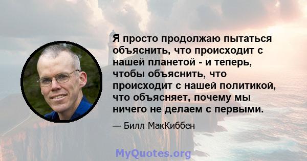 Я просто продолжаю пытаться объяснить, что происходит с нашей планетой - и теперь, чтобы объяснить, что происходит с нашей политикой, что объясняет, почему мы ничего не делаем с первыми.