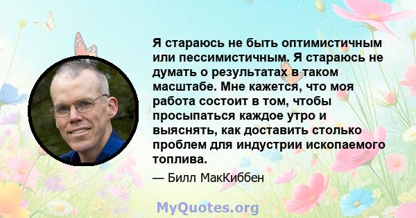 Я стараюсь не быть оптимистичным или пессимистичным. Я стараюсь не думать о результатах в таком масштабе. Мне кажется, что моя работа состоит в том, чтобы просыпаться каждое утро и выяснять, как доставить столько