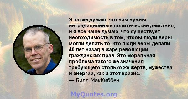 Я также думаю, что нам нужны нетрадиционные политические действия, и я все чаще думаю, что существует необходимость в том, чтобы люди веры могли делать то, что люди веры делали 40 лет назад в жаре революции гражданских