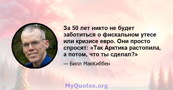 За 50 лет никто не будет заботиться о фискальном утесе или кризисе евро. Они просто спросят: «Так Арктика растопила, а потом, что ты сделал?»