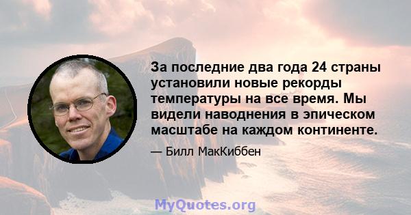 За последние два года 24 страны установили новые рекорды температуры на все время. Мы видели наводнения в эпическом масштабе на каждом континенте.