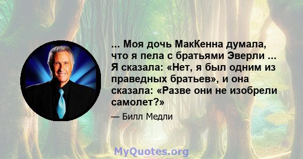 ... Моя дочь МакКенна думала, что я пела с братьями Эверли ... Я сказала: «Нет, я был одним из праведных братьев», и она сказала: «Разве они не изобрели самолет?»