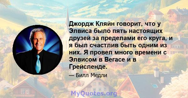 Джордж Кляйн говорит, что у Элвиса было пять настоящих друзей за пределами его круга, и я был счастлив быть одним из них. Я провел много времени с Элвисом в Вегасе и в Грейсленде.