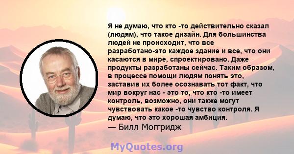 Я не думаю, что кто -то действительно сказал (людям), что такое дизайн. Для большинства людей не происходит, что все разработано-это каждое здание и все, что они касаются в мире, спроектировано. Даже продукты