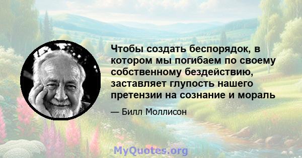 Чтобы создать беспорядок, в котором мы погибаем по своему собственному бездействию, заставляет глупость нашего претензии на сознание и мораль