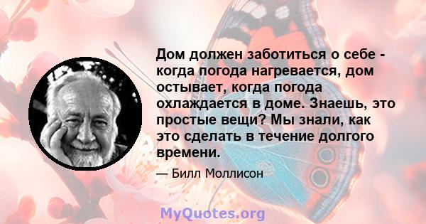 Дом должен заботиться о себе - когда погода нагревается, дом остывает, когда погода охлаждается в доме. Знаешь, это простые вещи? Мы знали, как это сделать в течение долгого времени.