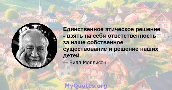 Единственное этическое решение - взять на себя ответственность за наше собственное существование и решение наших детей.