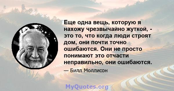 Еще одна вещь, которую я нахожу чрезвычайно жуткой, - это то, что когда люди строят дом, они почти точно ошибаются. Они не просто понимают это отчасти неправильно, они ошибаются.