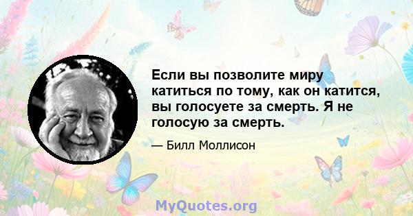 Если вы позволите миру катиться по тому, как он катится, вы голосуете за смерть. Я не голосую за смерть.