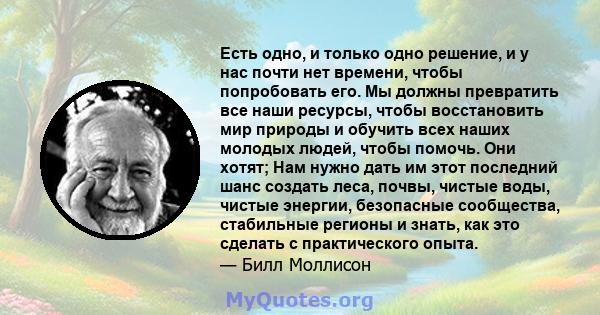 Есть одно, и только одно решение, и у нас почти нет времени, чтобы попробовать его. Мы должны превратить все наши ресурсы, чтобы восстановить мир природы и обучить всех наших молодых людей, чтобы помочь. Они хотят; Нам