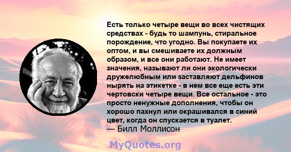 Есть только четыре вещи во всех чистящих средствах - будь то шампунь, стиральное порождение, что угодно. Вы покупаете их оптом, и вы смешиваете их должным образом, и все они работают. Не имеет значения, называют ли они