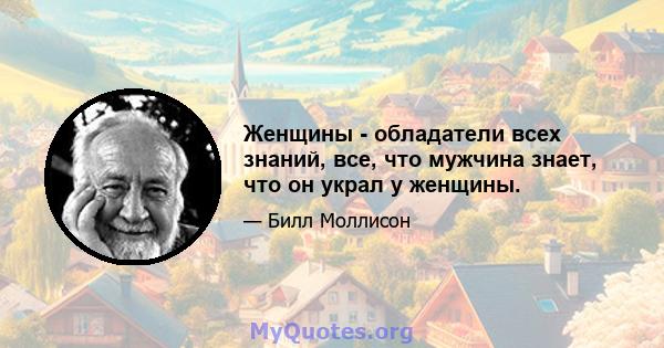 Женщины - обладатели всех знаний, все, что мужчина знает, что он украл у женщины.