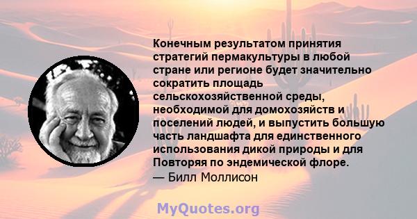 Конечным результатом принятия стратегий пермакультуры в любой стране или регионе будет значительно сократить площадь сельскохозяйственной среды, необходимой для домохозяйств и поселений людей, и выпустить большую часть