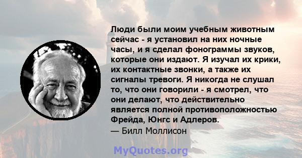 Люди были моим учебным животным сейчас - я установил на них ночные часы, и я сделал фонограммы звуков, которые они издают. Я изучал их крики, их контактные звонки, а также их сигналы тревоги. Я никогда не слушал то, что 