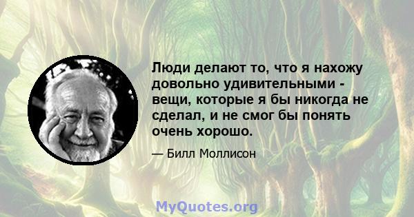 Люди делают то, что я нахожу довольно удивительными - вещи, которые я бы никогда не сделал, и не смог бы понять очень хорошо.