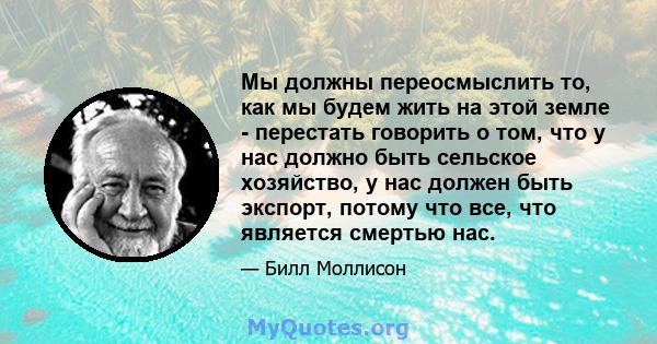 Мы должны переосмыслить то, как мы будем жить на этой земле - перестать говорить о том, что у нас должно быть сельское хозяйство, у нас должен быть экспорт, потому что все, что является смертью нас.