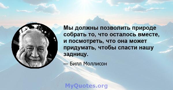 Мы должны позволить природе собрать то, что осталось вместе, и посмотреть, что она может придумать, чтобы спасти нашу задницу.