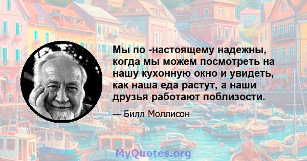 Мы по -настоящему надежны, когда мы можем посмотреть на нашу кухонную окно и увидеть, как наша еда растут, а наши друзья работают поблизости.