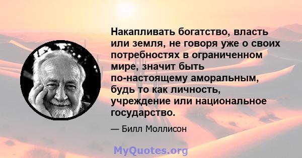 Накапливать богатство, власть или земля, не говоря уже о своих потребностях в ограниченном мире, значит быть по-настоящему аморальным, будь то как личность, учреждение или национальное государство.