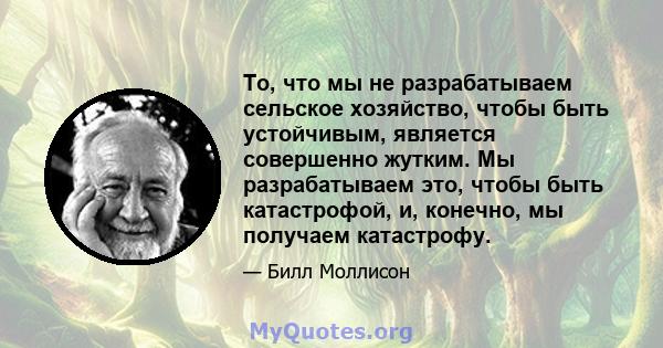 То, что мы не разрабатываем сельское хозяйство, чтобы быть устойчивым, является совершенно жутким. Мы разрабатываем это, чтобы быть катастрофой, и, конечно, мы получаем катастрофу.