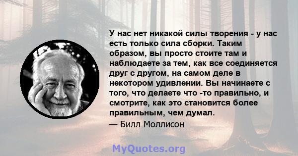 У нас нет никакой силы творения - у нас есть только сила сборки. Таким образом, вы просто стоите там и наблюдаете за тем, как все соединяется друг с другом, на самом деле в некотором удивлении. Вы начинаете с того, что