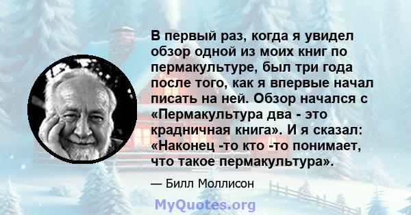 В первый раз, когда я увидел обзор одной из моих книг по пермакультуре, был три года после того, как я впервые начал писать на ней. Обзор начался с «Пермакультура два - это крадничная книга». И я сказал: «Наконец -то