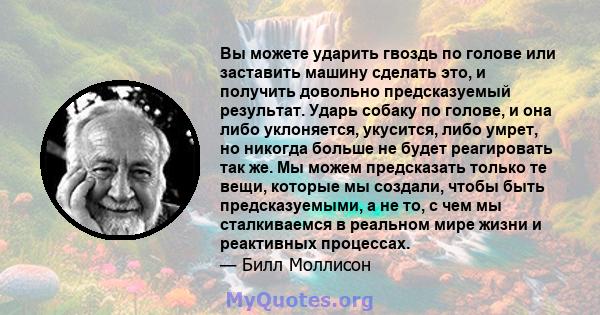 Вы можете ударить гвоздь по голове или заставить машину сделать это, и получить довольно предсказуемый результат. Ударь собаку по голове, и она либо уклоняется, укусится, либо умрет, но никогда больше не будет