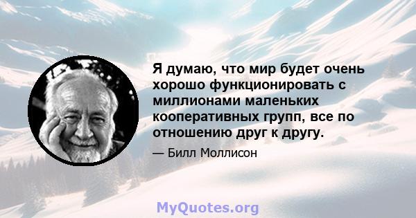 Я думаю, что мир будет очень хорошо функционировать с миллионами маленьких кооперативных групп, все по отношению друг к другу.