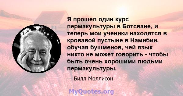 Я прошел один курс пермакультуры в Ботсване, и теперь мои ученики находятся в кровавой пустыне в Намибии, обучая бушменов, чей язык никто не может говорить - чтобы быть очень хорошими людьми пермакультуры.