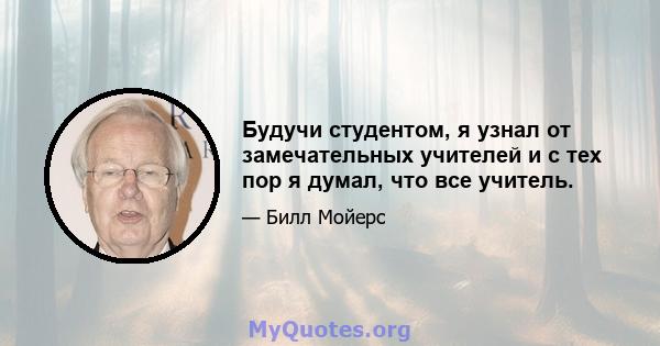 Будучи студентом, я узнал от замечательных учителей и с тех пор я думал, что все учитель.