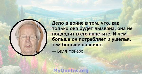 Дело в войне в том, что, как только она будет вызвана, она не подходит в его аппетите. И чем больше он потребляет и ущелья, тем больше он хочет.