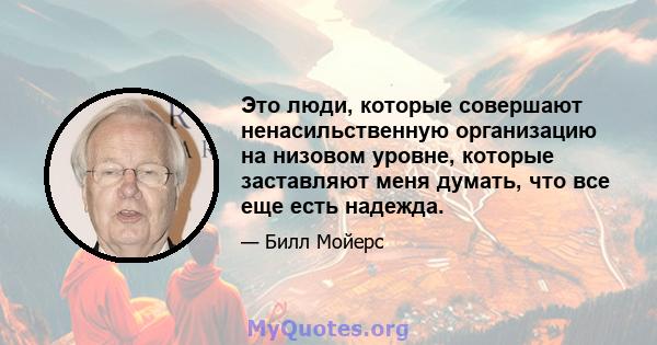 Это люди, которые совершают ненасильственную организацию на низовом уровне, которые заставляют меня думать, что все еще есть надежда.