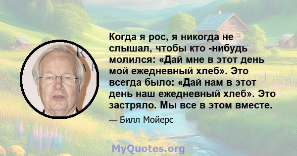 Когда я рос, я никогда не слышал, чтобы кто -нибудь молился: «Дай мне в этот день мой ежедневный хлеб». Это всегда было: «Дай нам в этот день наш ежедневный хлеб». Это застряло. Мы все в этом вместе.