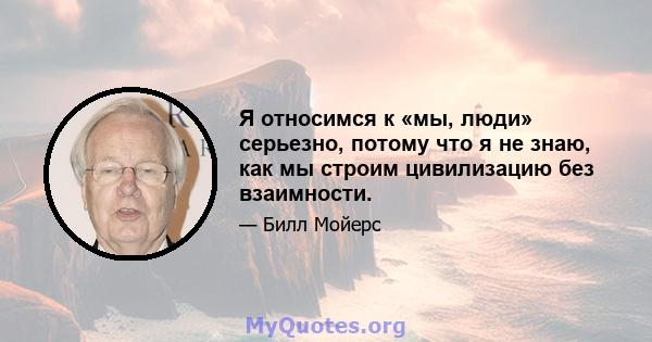 Я относимся к «мы, люди» серьезно, потому что я не знаю, как мы строим цивилизацию без взаимности.