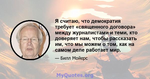 Я считаю, что демократия требует «священного договора» между журналистами и теми, кто доверяет нам, чтобы рассказать им, что мы можем о том, как на самом деле работает мир.