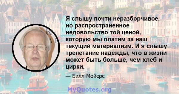 Я слышу почти неразборчивое, но распространенное недовольство той ценой, которую мы платим за наш текущий материализм. И я слышу трепетание надежды, что в жизни может быть больше, чем хлеб и цирки.