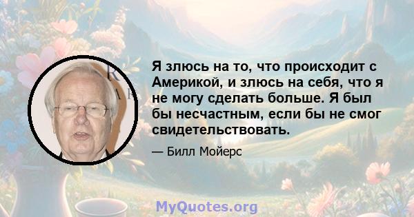 Я злюсь на то, что происходит с Америкой, и злюсь на себя, что я не могу сделать больше. Я был бы несчастным, если бы не смог свидетельствовать.