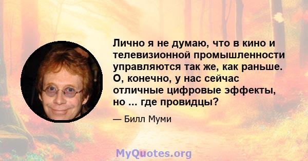 Лично я не думаю, что в кино и телевизионной промышленности управляются так же, как раньше. О, конечно, у нас сейчас отличные цифровые эффекты, но ... где провидцы?