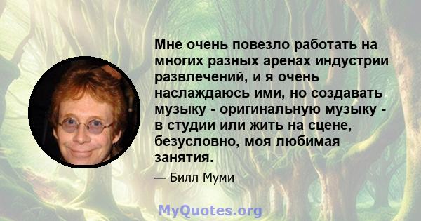 Мне очень повезло работать на многих разных аренах индустрии развлечений, и я очень наслаждаюсь ими, но создавать музыку - оригинальную музыку - в студии или жить на сцене, безусловно, моя любимая занятия.