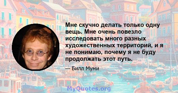 Мне скучно делать только одну вещь. Мне очень повезло исследовать много разных художественных территорий, и я не понимаю, почему я не буду продолжать этот путь.